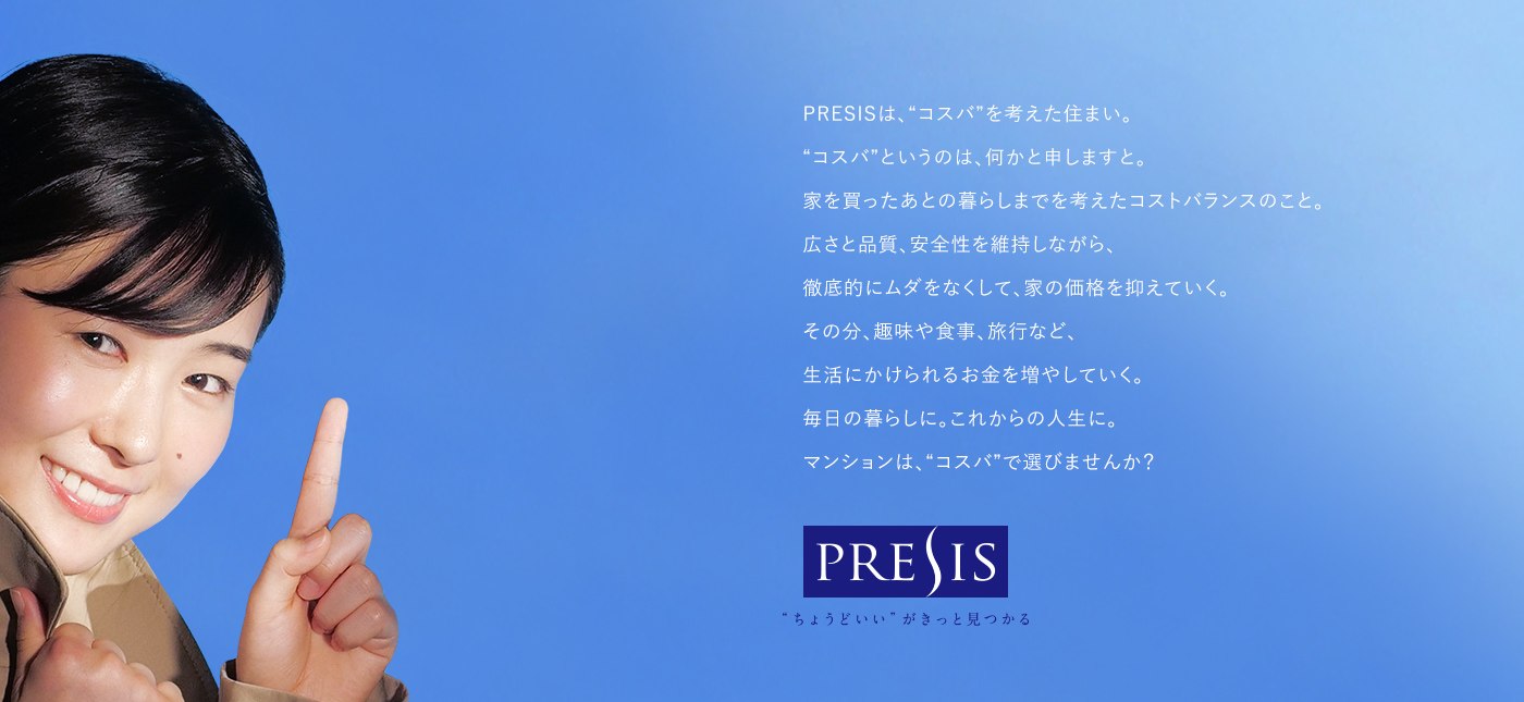 PRESISは、“コスバ”を考えた住まい。 あっ 、“コスバ”というのは、何かと申しますと。 家を買ったあとの暮らしまでを考えたコストバランスのこと。 広さと品質、安全性を維持しながら、 徹底的にムダをなくして、家の価格を抑えていく。 その分、趣味や食事、旅行など、 生活にかけられるお金を増やしていく。 毎日の暮らしに。これからの人生に。 マンションは、“コスバ”で選びませんか? PRESIS