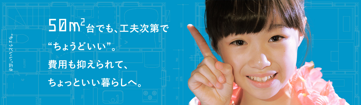 50m2台でも、工夫次第で“ちょうどいい”。費用も抑えられて、ちょっといい暮らしへ。